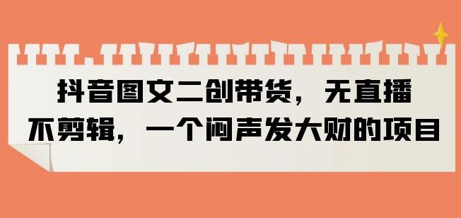 抖音图文二创带货,无直播,不剪辑,一个闷声发大财的项目【揭秘】