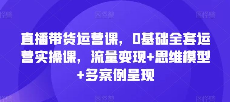 直播带货运营课，0基础全套运营实操课，流量变现+思维模型+多案例呈现-888资源网