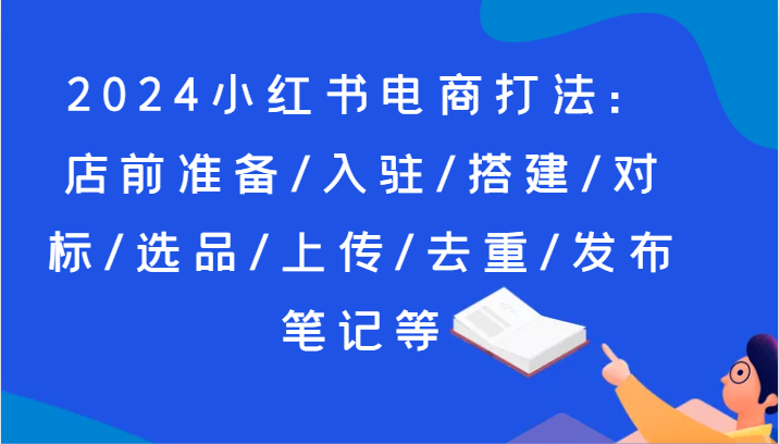2024小红书电商打法：店前准备/入驻/搭建/对标/选品/上传/去重/发布笔记等-888资源网