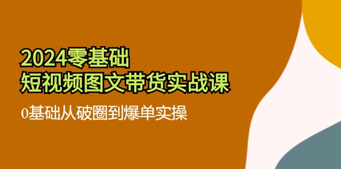 2024零基础短视频图文带货实战课：0基础从破圈到爆单实操（36节）-888资源网