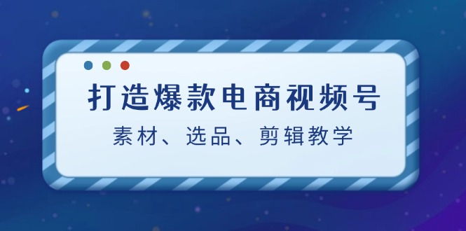 （12596期）打造爆款电商视频号：素材、选品、剪辑教程（附工具）-888资源网