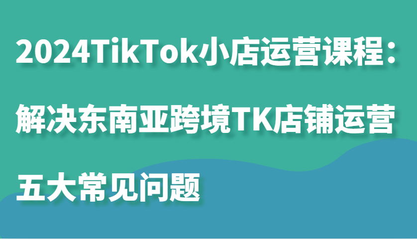 2024TikTok小店运营课程：解决东南亚跨境TK店铺运营五大常见问题-888资源网