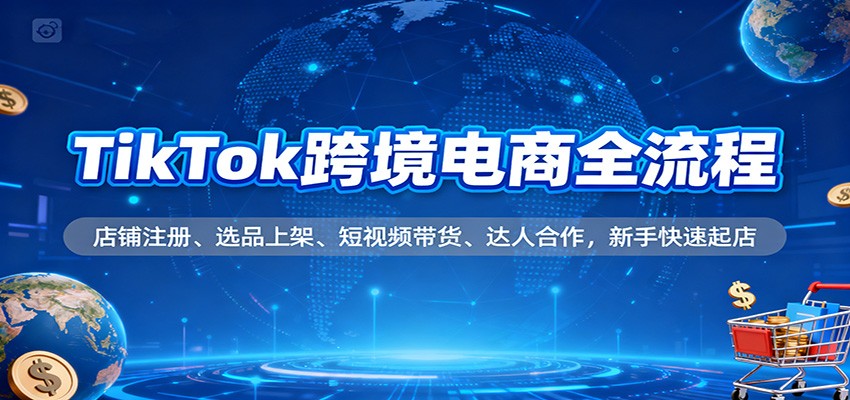 TikTok跨境电商全流程，店铺注册、选品上架、短视频带货、达人合作，新手快速起店
