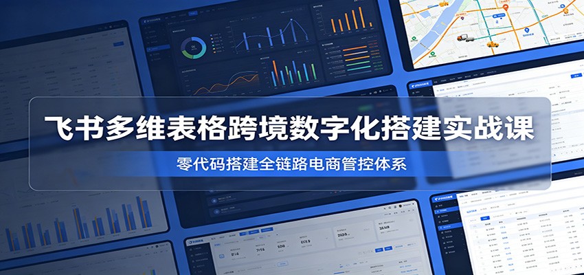 飞书多维表格跨境数字化搭建实战课,零代码搭建全链路电商管控体系